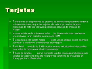 Tarjetas  1  dentro de los dispositivos de proceso de información podemos contar a la tarjeta de video ya que las tarjetas  de videos ya que las tarjetas modernas de este tipo incluyen poderosos circuitos de proceso de imagen  2  características de la tarjeta madre  las tarjetas de video modernas  una incluyen  gran cantidad de memoria RAM  3  estructura de la tarjeta madre  Posse varias salidas  que le permiten conectar  a monitores  de diferentes tecnologías  4  dd RAM  modulo de RAM circuito alcanza velocidad un intercambio muy veloz de datos entre el microprocesador  5  tipos de tarjetas  por el momento los dos principales fabricantes de tarjetas de videos de muy alto nivel por los fanáticos de los juegos en línea y por los profesionales  