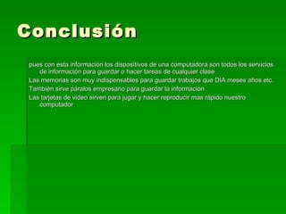 Conclusión  pues con esta información los dispositivos de una computadora son todos los servicios de información para guardar o hacer tareas de cualquier clase  Las memorias son muy indispensables para guardar trabajos que DIA meses años etc.  También sirve páralos empresario para guardar la información  Las tarjetas de video sirven para jugar y hacer reproducir mas rápido nuestro computador  