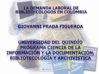 LA DEMANDA LABORAL DE BIBLIOTECÓLOGOS EN COLOMBIA Giovanni Prada Figueroauniversidad del Quindíoprograma ciencia de la información y la documentación, bibliotecología y archivística 