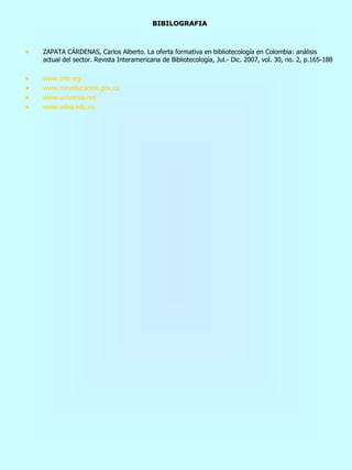 BIBILOGRAFIA ZAPATA CÁRDENAS, Carlos Alberto. La oferta formativa en bibliotecología en Colombia: análisis actual del sector. Revista Interamericana de Bibliotecología, Jul.- Dic. 2007, vol. 30, no. 2, p.165-188 www.cnb.org www.mineducacion.gov.co www.universia.net www.udea.edu.co 