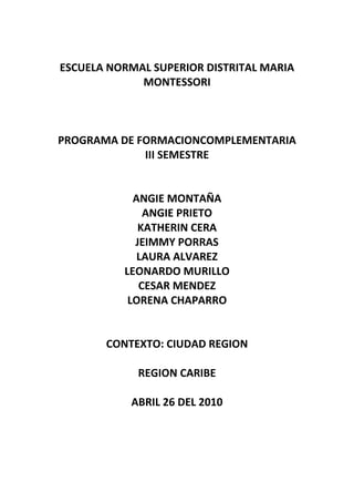 ESCUELA NORMAL SUPERIOR DISTRITAL MARIA MONTESSORI<br />PROGRAMA DE FORMACIONCOMPLEMENTARIA<br />III SEMESTRE<br />ANGIE MONTAÑA<br />ANGIE PRIETO<br />KATHERIN CERA<br />JEIMMY PORRAS<br />LAURA ALVAREZ<br />LEONARDO MURILLO<br />CESAR MENDEZ<br />LORENA CHAPARRO<br />CONTEXTO: CIUDAD REGION<br />REGION CARIBE<br />ABRIL 26 DEL 2010<br />REGIÓN CARIBE<br />Con una costa bastante irregular de unos 1600 kilómetros de longitud sobre el mar Caribe desde el cabo tiburón, en el límite con Panamá hasta Castillete, en la península de la Guajira, abarca los territorios correspondientes a los departamentos de la Guajira, Magdalena, César, Atlántico, Córdoba, Bolívar y Sucre. Esta región es caracterizada por tener una riqueza cultural increíble, la calidad humana de las personas de esta región son significativas en el proceso de crecimiento industrial, económico y social.<br />La región tienen unas características físicas muy singulares lo cual hace que unas de sus principales actividades sea el turismo, aquí se encuentran los principales puertos de Colombia y en ciudades como Cartagena De Indias yace una tremenda historia del territorio nacional.<br /> Está formada por valles fértiles drenados por ríos y ciénagas conectados entre sí. Los arrecifes coralinos de la costa Caribe y el Archipiélago De San Andrés y Providencia y Santa Catalina son patrimonio natural de la humanidad.<br />En su orografía se destaca el Macizo De La Sierra Nevada De Santa Marta, que es asiento de las tribus KOGI, SANKÁ e IJKKA de familia lingüística chibcha, que posee los dos picos más altos del país: Bolívar (5770 m) y Colon (5800 m). En esta región se encuentra la ciudad con menor precipitación pluvial de Colombia, Santa Marta, con 235 milímetros anuales, aunque la Guajira también presenta un índice bajo en este aspecto: 330 milímetros con una humedad del 70%.<br /> Como sucede en casi todas las regiones colombianas más del 30% de la población costeña se concentra en las capitales y alrededor del 60% habita en las cabeceras municipales. De carácter alegre y descomplicado, el costeño del litoral atlántico tiene muy señaladas diferencias con el del litoral pacífico, más aislado aunque folklóricamente mas puro. En esta zona está asentada una población numerosa de gentes étnicamente conformadas por mayoría mulata y que constituyen por su conjugación social un bien equilibrado mulataje ya unificado, único en el país y talvez en el continente.    <br />Debido a su clima en la región Caribe se cultivan principalmente el algodón, el arroz, la palma africana, la yuca, son abundantes las tierras dedicadas a la ganadería extensiva en lugares como las sabanas de Bolívar y Cesar. La zona es rica en minas de carbón, sal y yacimientos petrolíferos y cuenta con importantes puertos marítimos en Barranquilla Cartagena<br />Localización, tamaño y división político administrativaLa región Caribe de Colombia tiene una extensión de 132.288km2 - que corresponden a 11,6% de la superficie total del país -, repartidos en un área continental de 132.218 km2 y otra insular de 70 km2. El Caribe continental colombiano se localiza entre los 12º 60' y 7º 80' de latitud norte y los 75º y 71º de longitud al oeste de Greenwich y el Caribe insular, conformado por las islas de San Andrés, Providencia, Santa Catalina y los cayos y bajos coralinos, se ubica entre los 80º 17' y 81º 26' de longitud oeste y los 13º 17' y 13º 32' de latitud norte. Estas islas y cayos son la extensión de Colombia en el Caribe anglófono occidental, y suman más de 250.000 km2 de aguas territoriales colombianas. Política y administrativamente, la región Caribe está conformada por los departamentos de Atlántico, Bolívar, Cesar, Sucre, Córdoba, Magdalena, La Guajira y el archipiélago de San Andrés y Providencia. En estos ocho departamentos se encuentran 182 municipios, 1.093 corregimientos y 493 caseríos. La población es de 8.910.195 habitantes según el Censo 2005 realizado por el DANE.Población de la Costa - DANE, Censo 2005Atlantico 2.112,128Bolívar 1.860,445Cesar 879.914Córdoba 1.472,699Guajira 623.250Magdalena 1.136,901San Andrés 59.573Sucre 765.285<br />La cultura popular incluye aspectos tan diversos y que dan un toque de originalidad a una comunidad o región como las lenguas, las artesanías, la música nativa, las leyendas, los cuentos, los mitos, las danzas, los refranes, los dichos, las creencias, la magia, los ritos, etc.; y que cada una de estas aristas están expuestas a la creación popular, de ahí que sean únicos, propios, representativos de una región determinada y que afirman el concepto de consonancia cultural.El mar, los ríos y las ciénagas condicionaron la localización de los principales asentamientos humanos. La cercanía al agua siempre ha representado facilidades para el comercio, fuentes y despensas de alimento y agua dulce indispensable para la dieta alimenticia. Además del pescado otro producto básico suministrado de manera abundante por el mar, los ríos y las ciénagas.La pesca, la agricultura y la ganadería han sido las actividades principales de la población afrocaribeña. A principios de la década de 1950 todavía quedaban grandes extensiones de bosque seco tropical en las fincas ganaderas que fueron reemplazadas por pastos.La riqueza ecológica de la región ha sido utilizada para sacar adelante planes de desarrollo. Desafortunadamente, en muchos casos, se ha considerado que la goferta del medio es infinita y esta actitud ha acarreado impactos ambientales nefastos que han entorpecido la regeneración de los recursos. Entre los ejemplos más dramáticos de daño ambiental ocasionados por estas acciones vale la pena señalar la salinización de los manglares de la Ciénaga Grande de Santa Marta y el de las tierras agrícolas por el uso inadecuado del riego, la tala de la mayor parte del área boscosa de la Sierra Nevada y el deterioro de los arrecifes de coral del Parque Nacional Islas del Rosario.A pesar de estos problemas, la región Caribe y la costa Pacífica colombiana son consideradas zonas de gran biodiversidad, es decir, zonas privilegiadas en ecosistemas de gran productividad y diversidad biológica. A la existencia de arrecifes de coral, ciénagas y manglares se suma una gran riqueza de fauna y flora. Los manglares se destacan por su gran diversidad de formas de vida. Esta variedad biológica se explica por su capacidad de exportar grandes cantidades de materia orgánica, que al degradarse se transforma en partículas de proteína, donde miles de animales se han especializado en filtrarlas o en recuperarlas del fondo, dando lugar a la más compleja y dinámica cadena de intercambios alimenticios. Ofrece cientos de productos naturales, como el tanino y madera de alta calidad.El manglar es un área nodriza, donde millones de animales como los camarones y langostinos completan parte de su ciclo biológico. Es un lugar tan importante que gracias a la abundancia en recursos alimenticios, se consolidaron las primeras culturas del trópico americano.<br />POBLACION<br />Dentro de la region Caribe se encuentran algunas tribus inidenas como los Arhuacos y los Koguis en la Sierra Nevada y los Wayúus en La Guajira, dentro de estas culturas encotrmos mucha interculturalidad donde destacamos los afros, alijunas, wayyu, palenqueros entre otros. Se caracteriza por ser espontánea, alegre, amante de la música y del baile<br />RELIEVE<br /> Península de la Guajira: Su territorio es montañoso al sur y al norte es plano y semidesértico. Tiene suelo arenoso de escasa vegetación. <br />Sierra Nevada de Santa Marta: Su territorio cuenta con las mayores alturas de Colombia. Posse todos los pisos térmicos.<br />Grandes Sabanas: Son zonas de baja altura y relieve ondulado, con pequeñas formaciones montañosas. El clima es cálido con periodos de lluvias y de sequías durante el año. <br />Depresión Momposina: Su territorio está formado por numerosas ciénagas que son grandes extensiones de agua poco profundas, y por pantanos. <br />La Isla de San Andrés o San Andrés Isla forma parte del archipiélago de San Andrés, Providencia y Santa Catalina, pertenece políticamente a Colombia desde el año de 1803 cuando España la anexionó política y administrativamente al entonces virreinato de la Nueva Granada por medio de la Real Orden de San Lorenzo, de tal manera que cuando este territorio se independizó hacia 1911 las islas se anexaron de inmediato a este. <br />El Archipiélago de San Andrés y Providencia se encuentra aproximadamente a 700 Km. de la costa norte colombiana, estando compuesto por las Islas que le dan su nombre y la de Santa Catalina, por los islotes o bancos de Alicia, Serrana, Serranilla y Quitasueño, por el bajo Nuevo y por los de cayos principales denominados Alburquerque, Roncador, East South East cay, Blowing Rocks, Cangrejo, Casabaja, Córdoba, Valle, Hermanos, Rocoso, Rosa. (Rosecay), Santander y Sucre (Johnny Cay).<br />La región está recorrida por caudalosos y profundos ríos, tales como río Atrato, río San Juan, río Baudó, río Mira y río Patía. Algunos de ellos constituyen las únicas vías de comunicación en una región mayoritariamente selvática., en esta zona es muy importante destacar que la forma mayoritaria de progreso y supervivencia se basa en los ríos. LA HIDROGRAFÍA<br />En los picos de las montañas se dan los pisos bioclimáticos Glacial (nieves perpetuas, zonas nevadas o nivales), Páramo y Alto-andino, los cuales coinciden aproximadamente con los pisos morfogénicos de la alta montaña: glaciar, periglaciar, modelado glaciar heredado y montaña alto-andina inestable.[3] De estos provienen las principales fuentes de agua dulce, encontrados en la cordillera de los Andes y de la Sierra Nevada de Santa Marta. Estos centros hidrográficos son el Macizo Colombiano, el Nudo de los Pastos, el Cerro de Caramanta, el Nudo de Paramillo, el Páramo de Sumapaz, el Páramo de Guachaneque, el Nudo de Santurbán y los nevados y páramos de la Sierra Nevada de Santa Marta.<br />  Las características hidrográficas de Colombia son  de las más ricas del mundo.<br />Sus principales rios son el Caquetá, el Magdalena, el Cauca y el Atrato.En Colombia se encuentran cinco grandes vertientes hidrográficas:Vertiente del mar Caribe (océano Atlántico) (362.000 km²). Está formada por las siguientes cuencas: Cuenca del sistema río Magdalena-río Cauca (270.000 km²); Cuenca del río Atrato (45.000 km²); Cuencas de la sierras Nevada de Santa Marta y la Guajira (30.000 km²); Cuenca del río Sinú (17.000 km²); Otras pequeñas cuencas menores, como las del Cesar, Rancheria, San Jorge Cuenca del río Amazonas (345.000 km²), que también vierte al océano Atlántico. Está formada por las siguientes subcuencas:; Cuenca del río Caquetá (200.000 km²); Cuenca del río Putumayo (parte colombiana) (54.000 km²); Cuenca del río Vaupés (parte colombiana) (38.000 km²); Otras pequeñas cuencas menores (53.000 km²); Cuenca del río Orinoco (328.000 km²), que también vierte al océano Atlántico; Cuenca del río Guaviare (140.000 km²); Cuenca del río Meta (112.000 km²); Cuenca del río Vichada (26.000 km²); Otras pequeñas cuencas menores (22.000 km²); Cuenca del río Tomo (20.000 km²); Cuenca del río Arauca (parte colombiana) (8.000 km²); Vertiente del océano Pacífico (88.000 km²). Está formada por las siguientes cuencas: Cuenca del río Patía (24.000 km²); Cuenca del río San Juan (Colombia) (20.000 km²); Cuenca del río Mira (11.000 km²); Cuenca del río Baudó (8.000 km²); Otras pequeñas cuencas menores, incluidas las del Micay y Guapi (25.000 km²) Cuenca del Catatumbo (18.700 km²), que vierte en el lago Maracaíbo, y, a su través, en el mar Caribe. Cuenca del río Catatumbo (parte colombiana) (7.300 km²); Cuenca del río Zulia (Parte colombiana) (4.800 km²); Cuenca del río Sardinata (3.400 km²); Otras pequeñas menores (3.200 km²); <br />Actualmente se esta adelantando un proyecto, en el cual sé le de autonomía a la Región Caribe, dentro de Colombia, buscando asi una forma de gobierno en la que haya autoadministración, autodeterminación, automanejo de los asuntos públicos por parte de la región sin depender en sus decisiones fundamentales de un gobierno superior.<br />La Región Caribe se vislumbra como una sección territorial que pueda autogobernarse, que tenga una mayor capacidad para promover su propio desarrollo, para planificar, administrar sus recursos y para invertir todo lo que corresponde a su proceso de desarrollo económico, social y cultural.<br />Para el 10 de Octubre del año 2010, estaban programadas las votaciones por parte de los 10 millones de habitantes del caribe colombiano, con la finalidad que se apruebe la inciativa para la creación de la Comunidad Autónoma de la Costa Caribe, pero se ha aprovechado la fecha del 14 de Marzo de 2010, donde se elegirán a los congresistas de Colombia para el próximo período y de esta manera minimizar costos. <br />DEPARTAMENTOS Y CAPITALES<br /> La Región Caribe está conformada por los siguientes departamentos:<br />#DepartamentoPoblación (hab.)Capital1Atlántico2'314.447Barranquilla2Bolívar1'979.781Cartagena de Indias3Cesar966.420Valledupar4Córdoba1'582.187Montería5La Guajira718.695Riohacha6Magdalena1'201.386Santa Marta7San Andrés y Providencia73.320San Andrés8Sucre710.650Sincelejo9'550.364<br />Al igual que el resto de Colombia en la costa caribe existe una bien articulada red de ciudades, dos de las cuales figuran entre las cinco principales del país; Barranquilla, la mas densamente poblada del caribe colombiano con una población que ronda los 2,0 millones de habitantes en su area metropolitana; y Cartagena con 1.200.000 habitantes aproximadamente, constituyen las ciudades de primer orden en la región con una industria desarrollada y con infraestructura de transporte, comunicaciones y comercio de primer orden; estas son seguidas por las ciudades de Santa Marta (500.000 hab), importante ciudad turística reconocida nacional e internacionalmente con facilidades portuarias e industrias ligeras, Montería y Valledupar de tamaño y población similar alrededor de los 400.000 Hab., constituyen importantes centros agroindustriales, ganaderos y culturales, encontrandose ambas ciudades en la actualidad en un perído de vertiginosa expansión económica y demográfica con las tasas de crecimiento demográfico más altas de la región; Sincelejo y Riohacha complementan la red de ciudades de la región tambien con población similar (300.000). El resto del sistema urbano es conformado por poblaciones ribereñas y otras de vocación agropecuaria dispersas por la región siendo las de mayor población: Ciénaga-Magdalena, Cereté-Córdoba, Fundación-Magdalena, Plato-Magdalena, El Banco-Magdalena, Lorica-Córdoba, Corozal- Sucre, Agustín Codazzi-Cesar, Maicao-La Guajira, Magangué-Bolívar, y Sabanalarga-Atlántico.<br />ASPECTO FÍSICO Y GENERAL<br /> La parte continental de la Región Caribe colombiana se caracteriza por un relieve variado y contrastante: por una parte con una generalidad de llanura y por otra una de las mayores alturas de Suramérica: la Sierra Nevada de Santa Marta. Esto la hace rica en pisos térmicos y en variados productos comestibles.<br />Al norte, en la península de la Guajira, encontramos grandes desiertos en los cuales el clima es demasiado cálido. En este espacio predominan pocos ríos, el más importante de ellos es el río Ranchería que baña a la ciudad de Riohacha y a las regiones aledañas y que nace, como la mayoría de ríos de esta región en la Sierra Nevada de Santa Marta.<br />Más hacia el sur se encuentra el sistema montañoso más grande, la mencionada Sierra Nevada de Santa Marta. En ella se encuentran todos los pisos térmicos desde el cálido en los pies de las montañas, el templado en las faldas y el frío y el páramo en los grandes picos. Los ríos más importantes que de ella se derivan son el Ariguaní y el Cesar.<br />Los Montes de María son unas elevaciones que no superan los 1.000 metros en los departamentos de Bolívar y Sucre. Luego aparecen las sabanas de Sucre y Córdoba, aptas para la ganadería.<br />La llanura del Sinú es una inmensa depresión con tierras planas e inundables que son aptas para la ganadería y los cultivos, especialmente el algodón. Esta zona es bañada por los ríos Sinú y San Jorge respectivamente. Otra enorme depresión es la Depresión Momposina, formada por la confluencia de los ríos Magdalena y Cauca, además de cientos de ciénagas y lagos.<br />La región es flanqueada por la cordillera oriental, más exactamente por la Serranía de Perijá, la cual sirve de límite natural con Venezuela. Dicha serranía y la Sierra Nevada de Santa Marta forman el valle de Upar.<br />Aparte del territorio continental, la Región Caribe colombiana comprende extensas aguas territoriales en Mar Caribe, así como estratégicos territorios insulares como el archipiélago de San Andrés, Providencia y Santa Catalina, además de varios cayos (Roncador, Quitasueño, Serrana, Serranilla, Bajo Nuevo, Albuquerque y del Sureste, entre otros).<br />Fauna y flora [editar]<br />Debido a la diversidad del clima de la región es muy grande la variedad de especies animales y vegetales que en ella se encuentran.Muchas de estas especies se encuentran en vía de extinción ya que los habitantes de estas tierras han encontrado como único modo de supervivencia la caza de animales (como los manatíes y la guartinaja). Entre los animales más predominantes se encuentran el tigrillo, el mico tití, la guacamaya y varias especies de serpientes. Cabe destacar que también en los ríos se encuentran especies como el bocachico y el caimán.<br />La flora de la región es muy exótica,denominada la region con mas variedad de flora, existen especies únicas como el manglar que en la región se encuentra en grandes cantidades. En los páramos de la Sierra Nevada se encuentran también frailejones. En los mares y en especial en las Islas de Nuestra Señora del Rosario cerca de Cartagena se encuentran grandes arrecifes de coral.<br />ASPECTO HUMANO<br />El grupo étnicos predominantes en esta región es el mestizo. Hay ciertos núcleos con mucha población indígena, por ejemplo los wayúus en La Guajira. Actualmente sobreviven unas pocas tribus y la mayoría se dedican a la cría de ganados como chivos o cabras. En la Sierra Nevada sobreviven grupos como los Ika (HYPERLINK quot;
http://es.wikipedia.org/wiki/Arhuacosquot;
arwacos) koguis y arsarios.<br />En esta región del país la población es el resultado de una mezcla de los componentes raciales mencionados, siendo el componente de personas blancas menor que en el interior del país. En algunas localidades el porcentaje de personas de raza negra es más significativo, como en Cartagena o Palenque.<br />Cabe destacar que Barranquilla como eje principal del desarrollo en la región hasta la actualidad es una ciudad muy cosmopolita y multicultural siendo asentamiento de grupos de colonos árabes, judíos, alemanes, italianos, ingleses y asiáticos que han contribuído en el progreso del país.<br />DÍA DEL CARIBE<br />La Costa Caribe tiene dos días no oficales, en que se recuerda y proclama su libertad;<br />El 6 de agosto de 1810, Santa Cruz de Mompóx proclamó su independencia, siendo ésta la primera de las villas de la Costa Caribe en declararla. <br />El 10 de octubre de 1821, La ciudad de Cartagena d'yndias fue liberada, siendo ésta el último reducto que quedaba del imperio Español en La confederación de la Nueva Granada. <br />MÚSICA FOLCLÓRICA<br />Más conocido internacionalmente es la cumbia, que conjuga melodías indígenas y ritmos africanos. Entre los exponentes más conocidos están José Barros, Pacho Galán, Totó la Momposina, Lucho Bermúdez, Francisco Zumaqué y Petrona Martínez. Las mujeres visten faldas o polleras a cuadros de color rojo, están descalzas o usan cotizas. Llevan generalmente pañuelo a la cabeza y candongas y en las manos tienen una vela encendida con la que espantan al hombre en su cortejo; los hombres visten de liqui-liqui blanco, con pantalón remangado (o recogido hasta más o menos media pantorrilla) y camisa de puño cerrado, van descalzos o con cotizas y usan sombrero vueltiao o corrosca, pañolón al cuello, machete y mochila de colores. Instrumentos de la cumbia: gaitas costeñas quot;
macho y hembra quot;
, tambores quot;
macho y hembraquot;
 y maracas. El porro es otro importante aire musical de la región. Tiene dos variedades: el porro tapao o puya y el porro palitiao o gaita. Se encuentra también el vallenato, el mapalé, baile pura y exclusivamente africano, el fandango, el garabato, el bullerengue, el chandé, las gaitas, las pilanderas, la puya, el jalao, el paseo sabanero, el merecumbé. Más recientemente se ha dado conocer la música champeta, originaria y típica de la región de la ciudad de Cartagena.<br />MITOS Y LEYENDAS<br />Entre las leyendas más sobresalientes se encuentran La Llorona , la Leyenda del Hombre Caimán y la Pata Sola que son muy conocidos por la sociedad colombiana.<br />ARTESANÍAS<br />Sobresalen el sombrero vueltiao, declarado Símbolo de Colombia por el Congreso Nacional y la mochila arhuaca.<br />CELEBRACIONES<br />Entre las celebraciones populares más importantes están:<br />El Carnaval de Barranquilla, declarado Patrimonio Oral e Inmaterial por la Unesco en 2003; <br />El Reinado Nacional de la Belleza, en el marco de la celebración de la Independencia de Cartagena; <br />El Festival de la Leyenda Vallenata en Valledupar, Cesar; <br />Las corralejas, festividades taurinas muy concurridas en las poblaciones costeñas, principalmente en Sucre, Córdoba y Bolívar; <br />El Festival del Porro en San Pelayo, (Córdoba); <br />Las Fiestas del Mar en Santa Marta; <br />Las Fiestas del Caimán cienaguero en Ciénaga; <br />Las Fiestas del 20 de enero en Sincelejo; <br />El Festival de Acordeoneros y Compositores en Chinú (Córdoba); <br />El Festival de la Cumbia en El Banco, Magdalena, <br />El Festival del Hombre Caiman en Plato, Magdalena <br />El Festival Nacional de Compositores en San Juan del Cesar, [[La Guajira|Guajira], <br />El Festival Cuna de Acordeones en Villanueva, Guajira <br />El Festival Francisco El Hombre en Riohacha, Guajira <br />El Festival Del Dividivi en Riohacha, Guajira <br />GASTRONOMÍA<br />Se pueden degustar multitud de platos como sancochos de sábalo, de bocachico, trifásico, de guandú, de gallina, de costilla, de rabo, de mondongo, de fríjoles (cabecita negra, zaragoza), mote de queso, rundown; pescados como la mojarra, el bocachico, el sábalo, el lebranche, el pargo, la sierra, el chivo; mariscos como el camarón, langosta, langostinos, ostras, chipichipi; la carne en posta, guisada, asada, puyada; el chicharrón; animales de monte en distintas preparaciones como el chivo, carnero, icotea, ñeque, guartinaja, pisingo, mono, armadillo, tortuga, tapir, venado, saíno; el friche; el ñame; la butifarra; todo tipo de arepas, entre las que sobresale la arepa de huevo; la carimañola; las empanadas, entre las que sobresale la empanada con huevo cartagenera; la hallaca y el pastel (de arroz); el patacón; los buñuelos de frijol cabecita negra, los bollos de maíz, de angelito, de yuca y de plátano; los diabolines, las almojábanas, los queques, el quibbe, la tajada de plátano maduro frita, el queso costeño, el suero. Entre las bebidas, refrescos de frutas frescas como anón, corozo, guanábana, mango, marañón, tamarindo, guayaba, zapote, níspero, el boli, el agua de panela con limón, el agua de arroz, el agua de maíz, entre otros. Arroces de coco, de lisa, de pollo, de fríjol cabecita negra, blanco, de fideos, de chipichipi y el cucayo. Dulces como la alegría, el caballito, el enyucado, las cocadas, de icacos, de batata, la arropilla. Los rasguñaos (dulces a base de frutas y legumbres) son consumidos en mayor cantidad en la Semana Santa, especialmente en el Atlántico.<br />DIALECTO Y LENGUAS<br />Se puede hablar de un solo dialecto en la región, el cual hace parte del español caribeño, cuya base más probable es el dialecto andaluz, pero que a su vez presenta marcadas diferencias subregionales.<br />Los rasgos distintivos del español hablado en la región son:<br />La aspiración de la /s/ antes de consonante y su pérdida al final de palabra. <br />La pérdida de la /r/ final (como en los infinitivos). <br />La aspiración de J y GE - GI: /h/ <br />La caída de la /d/ intervocálica (como en los participios). <br />Dialecto de La Guajira, Cesar, mayor parte del Magdalena y mitad septentrional del departamento del Atlántico. (No se presenta el fénomeno de la geminación). <br />Dialecto de las sabanas de Bolívar, Sucre y Córdoba y mitad meridional del departamento del Atlántico, a partir de Sabanalarga. (Se presenta el fenómeno de la geminación). <br />Dentro de estos dos grandes grupos se encuentran otras variantes fácilmente distinguibles por el vocabulario y la entonación (acento): costeño general (variante de Barranquilla y sus alrededores, mayor parte del Magdalena y mitad meridional del Cesar), sabanero, norguajiro (mitad septentrional de la Guajira) y surguajiro o norcesarense (mitad meridional de la Guajira y mitad septentrional del Cesar).<br />Sectores económicos de la región <br />Se destacan en Atlántico las actividades industrial, comercial, financiera y de transporte. En Bolívar es importante la actividad industrial y la promoción del turismo al igual que en Sucre. Vale la pena destacar la producción de minerales como el carbón de El Cerrejón, el ferro-níquel y el gas natural. Tiene lugar igualmente la explotación de sal en Manaure y Galerazamba. Los principales cultivos de la región son el plátano, el algodón, el banano, el arroz, el café, el cacao, la yuca y las frutas.<br />También es muy importante la ganadería que se desarrolla en las llanuras del departamento de Córdoba, Magdalena, Bolívar, Sucre, Atlántico y Cesar.[1]<br />Parques Nacionales Naturales de la Región Caribe <br />REGIÓN INSULAR<br />La Región Insular de Colombia no es una quot;
Regiónquot;
 propiamente dicha, sino que se compone de todas aquellas islas de Colombia alejadas de las costas continentales, caso tal como el del Archipiélago de San Andrés y Providencia en el Océano Atlántico y las islas Malpelo y Gorgona en el Océano Pacífico. En ella no se cuentan las islas fluviales como las de lagos y ríos.<br />Hoyo Soplador, un fenómeno geológico en la Isla de San Andrés que se convirtió en un atractivo turístico nacional.<br />DESCRIPCIÓN<br />La Región Insular de Colombia se divide a su vez en islas de tipo continental como la Gorgona (Océano Pacífico) e islas oceánicas como aquellas del Archipiélago de San Andrés y Providencia (Mar Caribe) y la isla volcánica de Malpelo (Océano Pacífico). Es la región de las islas que pertenecen al país. Se encuentra gran diferencia espacial en ella. Al noroeste, en el mar Caribe, se encuentra el archipiélago de San Andrés, Providencia y Santa Catalina, mientras al occidente, en el océano Pacífico, se encuentran las islas de Gorgona, Gorgonilla y Malpelo.<br />SUBREGIONES<br />Las subregiones de la Región Insular de Colombia son las siguientes:<br />Archipiélago de San Andrés y Providencia que conforma el departamento del mismo nombre, ubicada en el Mar Caribe con una extensión total de 52,2 km², (San Andrés con 26 km², Providencia con 17 km² y Santa Catalina con 1 km²). <br />La Isla Gorgona, un pequeño sistema de islas conformado por Gorgona, Gorgonilla y otros tres islotes, ubicadas en el Océano Pacífico y pertenecientes al departamento del Cauca con 26 km² de superficie terreste o insular. Se encuentra allí el Parque Nacional Natural Isla Gorgona. <br />Malpelo, islote de origen volcánico en el Océano Pacífico bajo la jurisdicción del departamento del Valle del Cauca, con 120 hectáreas o 1,20 km² de superficie emergida. <br />Archipiélago de San Bernardo, un conjunto de 10 islas del Mar Caribe que en total tienen una superficie aproximada de 255 km² se encuentran en el Golfo de Morrosquillo. <br />Otros grupos de islas: <br />Islas Corales del Rosario, pequeño archipielago de 20 hectáreas (0,20 km²) ubicadas al oeste de Cartagena. <br />Isla Fuerte, pequeña isla de unas 300 hectáreas (3 km²) frente a las costas del departamento de Córdoba. <br />Isla Barú, isla de 6000 hectáreas (60 km²), ubicada entre las islas del Rosario y Cartagena. <br />Isla Tortuguilla, pequeña isla de 14 hectáreas (0,14 km²). <br />Isla Tierra Bomba. <br />CULTURA<br /> Cada subregión posee sus propias características. Las islas del Océano Pacífico guardan una estrecha relación con la Región Pacífico con un sentido cultural afro colombiano. Las islas continentales del Caribe se relacionan en cambio con la Región Caribe. En cambio la cultura en el Archipiélago de San Andrés y Providencia tiene una gran peculiaridad presente en la lengua, el Criollo sanandresano y sus manifestaciones cercanas a la cultura antillana y jamaiquina.<br />Parques Nacionales Naturales de la Región Insular [editar]<br /> <br />ISLAS CONTINENTALES<br />Son las más próximas al territorio continental y se encuentran vinculadas geológicamente por la plataforma submarina. En el Caribe colombiano se destacan la ciénaga de Santa Marta, las islas Tierra Bomba, del Rosario, Barú (estas tres bordeando la bahía de Cartagena), San Bernardo (frente a la punta del mismo nombre), Fuerte y Tortuguilla.<br /> <br />En la costa del Pacífico las islas son muy numerosas, porque muchos ríos que vierten su caudal en el océano las forman con las arenas y piedras que arrastran hasta el mar. Al subdividirse en brazos, los ríos San Juan, Tapaje, Patía y otros menores dan lugar a gran cantidad de islas. Las más importantes, sin embargo, son las islas de Cascajal, donde está enclavada la ciudad y puerto de Buenaventura, Gorgona (a 50 km de la costa), Gorgonilla, El Gallo y las tres islas sobre las que se halla edificada la ciudad de Tumaco (islas Tumaco, La Viciosa y El Morro).<br /> <br />ISLAS OCEÁNICAS<br />Son islas alejadas del territorio continental y que tienen un origen distinto. Pueden aparecer cuando una montaña o dorsal submarina se eleva sobre la superficie del mar. En el Caribe colombiano se encuentran las islas de San Andrés, Providencia y Santa Catalina, los bancos Alicia, Quitasueño, Serrana y Serranilla, y una serie de cayos entre los que sobresalen los llamados Roncador y Albuquerque, a unos 700 km de la costa norte del país. Por el contrario, en el océano Pacífico Colombia ejerce soberanía sobre una sola isla denominada Malpelo, la cual se ubica a 400 km de las costas.<br />GENERALIDADES<br />A pesar de lo pequeño de su superficie, es una región muy diversa, ya que está conformada por islas en los dos océanos: el archipiélago de San Andrés y Providencia, en el mar Caribe, y el archipiélago de Gorgona y Gorgonilla y el islote de Malpelo, en el océano Pacífico. Del primero forman también parte la isla de Santa Catalina. La región se caracteriza por sus periodos de lluvia definidos y su clima seco. El segundo archipiélago es en su mayoría selvático, húmedo y de lluvias permanentes, lo que lo hace profusamente rico en cuento a flora y fauna. <br />FIESTAS<br />Como atractivo turístico para propios y para extraños, la región ofrece eventos como:<br />1. Fiestas patronales de la isla de providencia con el sabor autóctono del caribe en homenaje a la iguana, especie en extinción 2. Caribbean Evening: Conciertos, presentación de danzas típicas y diversas formas de expresiones culturales en un sólo lugar 3. Fiesta patria 20 de Julio 4. Fiesta patria 7 de Agosto 5. Día de la raza 6. Fiestas patronales de San Andrés <br />ECONOMÍA<br />La principal fuente de ingresos de la región insular colombiana es el turismo. La isla de SanAndrés cuenta con uno de los principales complejos hoteleros del país, el cual es visitado asiduamente por nacionales y extranjeros. San Andrés también es célebre por el movimiento de su comercio. Gorgona es un parque natural ideal para las investigaciones bilógicas. En la isla se practica el turismo ecológico a pequeña escala. <br />COMIDA<br />Los platos típicos de sanandres son elaborados con pescados, langostas, caracoles y cangrejos acompañados con plátanos, coco, leche de coco y yuca. El plato típico más conocido es el rondón, el cual es una especie de cacerola de pescado con caracoles cocidos lentemente en leche de coco, con yuca, pescados. <br />TRAJE TÍPICO<br />El trje típico de la región insular consiste en una blusa blanca de cuello alto, manga larga, falda hasta los tobillos y pañuelos de colores vivos en la cabeza <br />FLORA Y FAUNA<br />San Andrés es uno de los más exóticos y bellos paraísos tropicales submarinos del Caribe y en el cual Son características: sus playas de arenas blancas, y la variedad de aves marinasy fauna marina, como: tortugas, tiburones, langostas, caracoles y una gran variedad de peces. Además de una abundante variedad de flora y fauna submarina en la cual sobresalen las esponjas de todas las formas y colores. Y pues en la vida animal submarina podemos encontrar peces globos, peces angel, peces trompeta, pargos, rayas, langostas, morenas...entre otros.<br />VARIEDAD DE CLIMAS<br />Si se atiende a la ubicación del Ecuador en la superficie del planeta, sobre la propia franja central de la zona tórrida, su clima deberia ser uniformemente cálido. Sin embargo, no sucede asi, ya que, por el contrario, es factible experimentar toda clase de climas; la temperatura va desde extremos de calor, como ocurre en la zona interna de la Costa y en los parajes selváticos del Oriente, basta extremos de frío en las cumbres nevadas de la cordillera.<br />El factor que provoca estos resultados es el relieve, por su disposición y su altitud, pero no es posible desconocer la influencia que ejercen también las brisas marinas en el archipiélago de Colón y en la franja más externa del litoral.<br />Por lo que se refiere a los cambios de estación, el año está dividido en dos periodos: uno más lluvioso desde diciembre hasta junio (quot;
inviernoquot;
), mientras que el otro, más pobre en precipitaciones, se extiende de junio a diciembre (quot;
veranoquot;
). En la Costa y el Oriente, la temperatura no acusa variaciones muy notables en estos dos periodos, pero dentro de la Sierra si se observan cambios apreciables; además, en esta última región, el régimen de las lluvias sufre bastante alteración y, para el caso concreto de Quito es un dicho tradicional que ahi quot;
llueve trece meses al añoquot;
' con lo que se quiere indicar que las precipitaciones son casi impredecibles, y no la presencia de un volumen desmesurado de éstas.<br />La Costa recibe el influjo de masas de aire húmedo ecuatorial en invierno, y de masas subtropicales, cálidas y secas, procedentes del Pacifico, en verano. No es, pues, de gran importancia la acción de la contra corriente ecuatorial del Oeste, cuyas aguas cálidas contribuyen de todas maneras a incrementar las lluvias en la parte norte. Por el contrario, son mayores los efectos de la corriente de Humboldt, cuyas aguas frías abandonan la línea de la costa a la altura de Manabí, para dirigirse hacia las islas Galápagos. Las temperaturas medias oscilan alrededor de los 28 °C (invierno) y los 25 °C (verano). Ayuda a mitigar el calor del verano un viento del suroeste, frío y seco, al que suele designarse como quot;
viento de Chanduyquot;
, procedente del mar. Las lluvias disminuyen en general, de N. a S., por lo que, mientras las cuencas de los ríos Esmeraldas y Santiago y buena parte también de la cuenca del Guayas, pertenecen al sector de las lluvias constantes, la península de Santa Elena, en el extremo occidental de la provincia de Guayas, es muy árida, con un máximo de 500 mm de precipitación anual y diversos lugares de El Oro se muestran amenazados por la sequía.<br />La Sierra registra climas diversos, y no sólo en sentido altitudinal, sino también a causa de la orientación de la cordillera con respecto al movimiento de las masas de aire. Las zonas bajas de los flancos exteriores tienen en común las temperaturas altas que, incluso en la época más fresca, no descienden por debajo de los 200 °C. Otra es, por el contrario, la distribución de las precipitaciones que, aun siendo abundantes, fluctúan entre máximos y mínimos, siendo de notar, por ejemplo, que El Puyo, a 800 m de altura, registra unos 5.000 mm de lluvia al año, mientras que otros parajes apenas rebasan los 1.500 mm.<br />Excepto algunos valles especialmente abrigados, puede afirmarse que todo el surco interandino, a causa del relieve, goza de temperaturas primaverales durante todos los meses del año (Quito 13,50 °C de temperatura media anual; Ibarra, más al norte, 15 °C; Riobamba en la zona central 13,5 °C; Cuenca, en el sur, 14,2 °C), pero las lluvias varían mucho de una quot;
hoyaquot;
 a otra. Así, en la regada por el río Guayllabamba, que corresponde al sector de Quito, las precipitaciones medias son de 1.041 mm al año; en la del Chota (Ibarra) bajan drásticamente a 480 mm; en la de Chimbo (Riobamba) descienden a 420 mm y en la de Paute (Cuenca) la cifra se eleva en cambio a 738 mm. Son explicables las características climáticas de Vilcabamba, un valle localizado a poca distancia del extremo meridional y famoso en todo el mundo por la longevidad de sus habitantes: la temperatura media es de 19,6 °C y las precipitaciones de 2.000 mm al año, en una zona situada a 1.700 m sobre el nivel del mar. En ciertos valles. las lluvias suelen escasear (Chota 347 mm, Puéllaro 354 mm) y más arriba, sobre los páramos estériles, las temperaturas son decididamente frías y pueden situarse incluso a valores bajo cero. En Rato de Antisana, a poca distancia de la línea equinoccial pero a 4.095 m de altura, el mes más cálido registra una temperatura media de 6 °C y el más frío de 3,3 °C; las precipitaciones, de 1.000 a 2.000 mm, caen en forma de nieve o granizo. En las cimas de la cordillera, por encima de los 4.700 m, se encuentran formaciones glaciares que, en las fases más gélidas del cuaternario, descendieron hasta 3.900 m, según lo atestiguan los depósitos morrénicos que se encuentran intactos a tales niveles.<br />La región del Oriente más próxima a la cordillera acusa caracteristicas subtropicales, con temperaturas que oscilan alrededor de los 20 °C; pero la zona propiamente selvática se distingue por un clima de tipo ecuatorial, con humedad muy eleyada y temperaturas que revelan insignificantes oscilaciones estacionales, según lo prueba el dato de que se registre una temperatura media de 24 °C en el mes de julio y 25 °C en el de enero. El sector experimenta la influencia alterna de las masas de aire cálido y húmedo procedentes del Atlántico (alisios de noreste y de sureste) y es, por lo tanto, muy lluvioso. Se reciben precipitaciones a lo largo de todo el año, con medias que pueden alcanzar con facilidad hasta los 4.500 milimetros. CLIMA DE LA COSTA<br />Esta región posee un clima tropical o ecuatorial, cuya temperatura media anual varía entre 22 y 26 °C. Se caracteriza por las constantes precipitaciones en forma desigual en los distintos lugares y durante todo el año; los principales meses de lluvia se sitúan entre diciembre y mediados de mayo, período considerado como de invierno. Esta desigualdad en la precipitación pluvial obedece al efecto de las corrientes marinas de Humboldt y El Niño.<br />Principalmente se consideran dos grandes zonas climaticas de la Costa ecuatoriana:<br />cálida-fresca-seca y cálida-ardiente-húmeda.<br />- La primera se extiende desde el puerto de Manta hasta la Isla Puná ydesde el perfil costanero hasta la cordillera Costanera. Sus tierras son secas y áridas. Su temperatura ambiental oscila entre 23 y 26 °C, con continuas corrientes de aire procedentes del mar.<br />- La segunda comprende los territorios de la costa interna hasta los declives de la cordillera Occidental; por estar alejada del mar, su clima es extremadamente caluroso. Tiene una temperatura de 26 °C, con constantes lluvias.CLIMA DE LA SIERRA<br />El clima de la Sierra es muy variado, debido a la presencia de la cordillera de los Andes y a los vientos que soplan por los valles y llanuras. En esta región se localizan los siguientes climas, conocidos como pisos o escalones clímáticos: tropical andino, subtropical andino, templado, frío y glacial.<br />- En el tropical andino la temperatura varía entre las 20 y 25 °C. Las lluvias son escasas y la atmósfera seca. Comprende todas las tierras bajas de la Sierra hasta una altura de 1 500 m. A este piso climático pertenecen los valles de Catamayo, Macaró, Puyango, Chota, Guayllabamba y Yunguilla.<br />- El subtropical andino va desde los 1 500 hasta los2 500 m, con una temperatura de 20 °C. A este piso corresponden los valles de Ibarra, Los Chillos, Paute y Loja. Lluvias abundantes en Invierno y poco frecuentes en verano caracterizan a este piso.<br />- El templado, con una temperatura de 17 °C, se sitúa en los lugares que van desde los 2 500 hasta los 3 500 m. Se caracteriza este eslabón climático por tener lluvias abundantes, granizadas frecuentes, ambiente nublado y por ser el más poblado. Aquí se asientan algunas ciudades, como Tulcán, Latacunga, Riobamba...<br />- El piso frío comprende todos aquellos lugares que van desde los 3 500 hasta las 5 650 m. Su temperatura varia entre 1 y 10 °C. Se dan torrenciales aguaceros, neblinas espesas y lloviznas casi constantes. Este clima se destaca especialmente en los nudos y páramos, como en El Ángel, Mojanda-Cajas, Chasqui, Llanganatis y Buerán.<br />El glacial forma el último piso climático de la Sierra ecuatoriana. Se sitúa por encima de los 5 650 hasta los 6 310 m, en la cumbre del Chimborazo. Se caracteriza por registrar temperaturas Inferiores a los 0 °C y poseer nieve perpetua; nevadas, truenos, neblinas y aguaceros constantes.<br />CLIMA DE LA REGIÓN INSULAR<br />Galápagos, al igual que la Sierra, posee pisos climáticos, conocidos como:- Desértico, caracterizado por una alarmante sequía y una temperatura de 21 °C. Corresponde a las franjas que se extienden al nivel del mar.- Tropical, parecido al anterior, se extiende de O a 250 m de altitud.- Templado, va de los 250 a los 450 m y tiene una temperatum de 17 °C.- Frío, con temperaturas interiores a los 14 °C, se extiende sobre los 450 m.<br />FLOKLORE COREOGRAFICO<br />Para los bailes los hombres usan pantalón camisa blanca, el sombrero volteado y una mochila de colores vivos, la mujer usa blusa blanca de manga corta, falda amplia y flores de colores en el cabello.<br />DANZAS Y JUEGOS COREOGRAFICOS<br />Los juegos danzados de esta región son 19, algunos de ellos son; cabildantes, pájaros, corralejas, coyongos, garabato y goleros.<br />Cabildantes; su origen es africano y consiste  en danzar a las riquezas de las mujeres y hombres blancos.<br />Pájaros; es una fiesta que surge en el barrio de San Pacho en Barranquilla, consiste un  muestra  musical,  partir de esta se desenvuelve una trama, la cual al cual hacer referencia en tema que se esta tratando. <br />Las Corralejas; es un festejo popular de Córdoba, Sucre y Montería , con esto la gente lo que pretende es a partir del enfrentamiento  con estos animales es representar su valentía , en algunos casos se utilizan mantas para este ejercicio por esto ´se les conoce “manteros”.<br />Los Coyongos; es un juego coreográfico, el cual consiste en la imitación del vuelo de las aves  que pertenecen a la familia de las cigüeñas.<br />El Garabato; es una danza macabra la cual representa la edad media y consiste en la simbolización de la muerte.<br />Los Goleros; es un juego coreográfico, la cual se desarrolla a partir de un burro y un sueño que tiene.<br />FLOKLORE MATERIAL<br />Las artesanías son una de las más representaciones que resaltan mas  aquí encontramos los chinchorros, tejidos, lana y sal (Guajira) sombreros de paja y caña (Atlántico, Montería y Córdoba).<br />COMIDAS Y BEBIDAS<br />En la cocina costeña encontramos platos basados en frutos de mar, carnes, arroz con coco, patacón, ñame, bollo limpio, masato entre otros<br />FIESTAS<br />EXPODANZAS<br />MUESTRA ARTISITICA DEPARTAMENTAL<br />FESTIVCVAL DEL RECUERDO (CARNAVAL DE BARANOA)<br />FESTIVAL DE LA CUMBIA<br />FESTIVAL DE LAS GAITAS<br />FESTIVAL DE LA TAMBORA<br />FESTIVAL DEL BULLERENGUE<br />IDENTIDAD – REGIÓN CARIBE<br />388175534290Costeño: Designación geo-sociológica que define a los habitantes de la Costa Caribe colombiana, al norte del país, y otras regiones cercanas o limítrofes a la misma. <br />HYPERLINK quot;
http://es.wikipedia.org/wiki/Sombrero_vueltiaoquot;
  quot;
Sombrero vueltiaoquot;
Sombrero vueltiao, símbolo de la Costa y de Colombia.Son personas alegres y joviales, con dialecto, cultura, gastronomía, folklore, música, bailes, idiosincrasia, rasgos y maneras de ser muy diferentes a los de los habitantes del interior del país, a quienes los costeños suelen llamar cachacos (término aplicado, por extensión, a todos los habitantes de la región andina del interior de Colombia, aunque realmente aplica únicamente para los habitantes de Bogotá y sus alrededores). <br />Es de naturaleza y cultura más cercana al cubano, al puertorriqueño, al venezolano (de las regiones costeras), al dominicano o al panameño que a sus propios compatriotas del interior del país.<br />El costeño presenta una idiosincrasia con rasgos bastante comunes a lo largo de todo el litoral, aunque existen ligeras diferencias regionales. Las ciudades más representativas de los costeños son Barranquilla, Cartagena, Santa Marta, Valledupar, Sincelejo y Montería, aunque hay muchas más comunidades desde el Chocó, Turbo, en Antioquia, hasta Riohacha, Maicao y Uribía en La Guajira.<br />El grupo étnico predominante en esta región es el mestizo. Hay ciertos núcleos con mucha población indígena, por ejemplo los Wayuu en La Guajira. En la Sierra Nevada sobreviven grupos como los Ika (HYPERLINK quot;
http://es.wikipedia.org/wiki/Arhuacosquot;
  quot;
Arhuacosquot;
Arwacos), Koguis y Arsarios.<br />En esta región del país la población es el resultado de una mezcla de los componentes raciales mencionados, siendo el componente de personas blancas menor que en el interior del país. En algunas localidades el porcentaje de personas de raza negra es más significativo, como en Cartagena o Palenque.<br />Cabe destacar que Barranquilla como eje principal del desarrollo en la región hasta la actualidad es una ciudad muy cosmopolita y multicultural siendo asentamiento de grupos de colonos árabes, judíos, alemanes, italianos, ingleses y asiáticos que han contribuido en el progreso del país.<br />Español costeño – “Costeñol”<br />Es una variante del dialecto caribeño del idioma español hablada en la Costa Caribe colombiana, al norte del país, la cual limita con el Mar Caribe. Se extiende a través de una gran llanura solo interrumpida por la Sierra Nevada de Santa Marta y por ondulaciones leves (que no superan los mil metros) como los Montes de María y la serranía de Makuira, desde la península de la Guajira hasta el norte de los departamentos del Chocó y Antioquia, los cuales poseen extensas costas en el mar Caribe. <br />El dialecto es utilizado en la región comprendida por los departamentos de La Guajira, Magdalena, Atlántico, Sucre, Córdoba, Cesar (excepto el extremo sur y la zona oriental), las tres cuartas partes septentrionales del departamento de Bolívar y pequeñas extensiones del norte del departamento de Norte de Santander, además de las porciones de Chocó y Antioquia antes mencionadas. <br />HUMOR<br />Costeño: Es uno de los muchos especímenes en los que se divide la pura raza chibchombiana mezclada con caribes, negros y harto ron. Por lo general se dice que los costeños viven en la Costa, pero hay más costeños en Metrallo City y Huecota que en la Costa, especialmente en las universidades en donde se distinguen por extender las parrandas de lunes a domingos por la noche. <br />El femenino es Costeña, pero la Real Epidemia de la Lengua Chibcha recomienda que si está bien, pero bien buena, se le puede llamar costeñita que no debe ir confundida con quot;
La Costeñitaquot;
 que es la fría. Otros les dicen mamita y no falta el que les diga mamazotas. Los costeños llaman al resto de los chibchombianos cachacos. <br />Al típico costeño (perezoso, promiscuo, tomador, rumbero) se le denota corroncho. Piensan que todos los demás son marica, porque siempre dicen cosas como quot;
echeee marica, de dónde vienes tan caído de la perraquot;
. <br />El idioma de los costeños es el costeñol, muy hablado en toda la Costa Norte, varias calles de Medallo y sobretodo en Cadtagena Eeeeeche, noooo joooda, ya vais a empeza' a tira' agua pue'!!! Entre los costeños más famosos se encuentra el Hombe Caimán, Carlos Vives, el Maestro Lucho Bermúdez, el Negrito del Caney, Namé Teherán, la India Catalina, Rafael Núñez, shakira y el Pirata Morgan. <br />22225132080<br />El sombrero vueltiao bajo el cual se oculta el costeñoLos costeños vienen en muchas formas, sabores y colores. Los hay que no aguantan una broma y los hay que se la pasan mamando gallo todo el tiempo. Es de aclarar que al principio todos los colombianos eran costeños. Después algunos se volvieron cachacos, otros paisas, otros boyacos, otros se dedicaron a trabajar y esos son los que viven por fuera de Colombia. Según la clasificación de la Universidad del Atlántico se dividen en los siguientes grupos: <br />Los costeños políticos en general muy cercanos al pueblo, porque comparten las cosas de toda la gente con su propia familia. Algunos tienen el título nobiliario de Caciques, pero su humildad no les permite utilizar dichos honores tan evidentes. <br />Los costeños champetuos hacen parte de un nuevo partido para tomarse el poder en Chibchombia. <br />Los costeños vallenatos se la pasan llorando mientras arrugan un pañuelo en forma de acordión... aaaaayyyyy ombeee... a mi compadre Lucho Bermudez, que se volvió rolo, Dio tenga compasio' dél... <br />Los costeños árabes que son capaces de vender a la mamá tía en cuotas... <br />Los co'teños hablan sin eses no estás eses, sino estas S..sss y se la pasan todo el día mamando gallo, eche, nojoda. Muchos piensan que los habitantes de la Costa Pacífica son también costeños, pero no, esos son costeñochocoanos, es decir . Los costeños no les gusta al interior del país porque les da mucho frío, pero cuando vienen viven en las discotecas de vallenato, champeta y regguetón con el fin de calentarse. <br />