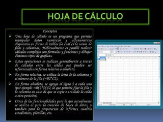 Hoja de CálculoConceptosUna hoja de cálculo es un programa que permite manipular datos numéricos y alfanuméricos dispuestos en forma de tablas (la cual es la unión de filas y columnas). Habitualmente es posible realizar cálculos complejos con formulas y funciones y dibujar distintos tipos de graficas.