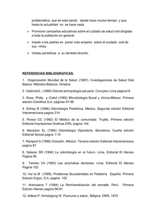 problemática que se está dando desde hace mucho tiempo y que
      hasta la actualidad no se hace nada.

    Promover campañas educativas sobre el cuidado de salud oral dirigidas
      a toda la población en general.

    Insistir a los padres en poner más empeño sobre el cuidado oral de
      sus niños.

    Visitas periódicas a su dentista favorito.




REFERENCIAS BIBLIOGRAFICAS:

1. Organización Mundial de la Salud. (1987). Investigaciones de Salud Oral
Básica: Métodos Básicos. Ginebra

2. ValdiviaVL. (1988) Odonto-antropología peruana. Concytec Lima página19

3. Ross, Philip y Coled (1985) Microbiología Bucal y clínica.México. Primera
edición Cientifica S.A. páginas 97-99

4. Sidney B (1988) Odontología Pediatrica. México. Segunda edición Editorial
Interamericana pagina 314

5. Rivera CC (1992) El Médico de la comunidad. Trujillo. Primera edición
Editorial Impresiones Graficas EIRL pagina 144

6. Manpson EL (1984) Odontología Operatoria. Barcelona. Cuarta edición
Editorial Somat pagna 1-10

7. Ramjord S (1986) Oclusión. México. Tercera edición Editorial Interamericana
pagina 87

8. Salazar SR (1994) La odontología en el futuro. Lima. Editorial El Ateneo
Pagina 90

9. Taiman VA (1950) Las anomalías dentarias. Lima. Editorial El Ateneo
Pagina 102

10. Var la M (1999). Problemas Bucodentales en Pediatría. España. Primera
Edicion Ergon, S.A. pagina 102

11. Aranzaens T (1994) La Remineralización del esmalte. Perú.         Primera
Edición Ateneo pagina 90-91

12. Adlerp P, Armstrgong W. Fluoruros y salud.. Bélgica: OMS, 1972
 