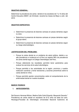 OBJETIVO GENERAL:

Determinar la prevalencia de caries dental en los escolares de 7 a 10 años del
Centro Educativo 89007, de Chimbote durante los meses de Mayo a Julio del
2010



OBJETIVO ESPECIFICO:



        Determinar la presencia de lesiones cariosas en piezas dentarias según
           su sexo.

        Determinar la presencia de lesiones cariosas en piezas dentarias según
           el grupo etario.

        Determinar la presencia de lesiones cariosas en piezas dentarias según
           su riesgo estomatológico.



JUSTIFICACION DEL PROBLEMA:

       •   Porque la caries dental es un problema de salud pública, debido a su
           alta prevalencia e incidencia en el Perú se registra 98% de prevalencia
           de caries dental según el Colegio Odontológico del Perú.

       •   Porque obteniendo los resultados permitirá tener parámetros para
           evaluar los servicios de la salud odontológica

       •   Porque permitirá a las autoridades de la región, provincia y nuestra
           institución coordinar y tomar decisiones y acciones preventivas sobre la
           caries dental en niños.

       •   Porque permitirá aportar conocimientos sobre el comportamiento de la
           enfermedad dental en nuestra localidad.



MARCO TEORICO

  I.       ANTECEDENTES:



Del Socorro Herreraa Miriam, Medina Solis Carlo Eduardo, Maupomé Gerardo.”
Prevalencia de caries dental en escolares de 6-12 años de edad de León,
NIcaragua”Facultad de Odontología Universidad Nacional Autónoma de
 
