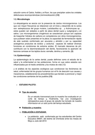 solución como el Calcio, fosfato y el fluor, los que precipitan sobre los cristales
defectuosos recomponiéndose (remineralización) (12)

1.3. Microbiología

La etiopatogenia se asocia con la presencia de ciertos microorganismos. Los
que con mayor frecuencia se relacionan con el inicio y desarrollo de la caries
son: estreptococos del grupo mutans, Lactobacillus sp. , y Actinomyces sp. ,
estos pueden ser aislados a partir de placa dental supra y subgingival y en
saliva. Los microorganismos criogénicos se caracterizan porque son capaces
de trasportar hidratos de carbono en competencia con otros microorganismos,
que pudiesen estar presentes en la placa; la capacidad de fermentación rápida
de este sustrato conformado por azucares y almidón y por su capacidad
acidogénica productos de ácidos- y acidurica capaces de realizar diversas
funciones en condiciones de extrema acidez. El marcado descenso de pH,
contribuirá con la desmineralización del diente, favoreciendo la aparición de
lesiones cariosas en los tejidos duros: esmalte, dentina y cemento. (3)

1.4. Epidemiología

La epidemiología de la caries dental, puede definirse como el estudio de la
salud y la enfermedad en las poblaciones, forma en que estos estados son
influenciados por el medio ambiente y los modos de vida (12)

y el análisis de los aspectos ecológicos que condicionan los fenómenos de
salud, enfermedad de los grupos humanos con el fin de descubrir sus causas y
mecanismos, estableciendo los procedimientos que tiendan a promover y mejor
las condiciones sanitarias de los pueblos (13)



   •   ESTUDIO PILOTO:


        Tipo de estudio:

                 Es un estudio transversal pues la muestra fue evaluada en un
                 corte de tiempo y, finalmente, fue una investigación
                 retrospectiva pues el grupo de estudio fue tomado de nuestra
                 informacion en un solo punto del tiempo estudiado.

        Población y muestra:

       A) POBLACIÓN A ESTUDIAR:

             •   La población está conformada por los estudiantes del Centro
                 Educativo 89007, del distrito de Chimbote entre los meses de
                 Mayo a Julio del 2010
 