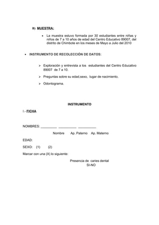 B) MUESTRA:

               •     La muestra estuvo formada por 30 estudiantes entre niñas y
                     niños de 7 a 10 años de edad del Centro Educativo 89007, del
                     distrito de Chimbote en los meses de Mayo a Julio del 2010


 •   INSTRUMENTO DE RECOLECCIÓN DE DATOS:


             Exploración y entrevista a los estudiantes del Centro Educativo
                   89007 de 7 a 10.

             Preguntas sobre su edad,sexo, lugar de nacimiento.

             Odontograma.




                                    INSTRUMENTO

I.- FICHA



NOMBRES: _________ __________ __________

                           Nombre     Ap. Paterno   Ap. Materno

EDAD:

SEXO:    (1)         (2)

Marcar con una (X) lo siguiente:

                                      Presencia de caries dental
                                                 SI-NO
 