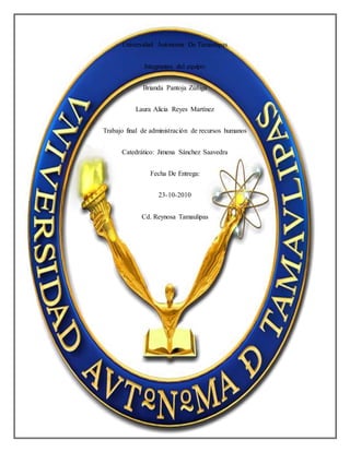 Universidad Autónoma De Tamaulipas
Integrantes del equipo:
Brianda Pantoja Zúñiga
Laura Alicia Reyes Martínez
Trabajo final de administración de recursos humanos
Catedrático: Jimena Sánchez Saavedra
Fecha De Entrega:
23-10-2010
Cd. Reynosa Tamaulipas
 