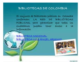 BIBLIOTECAS DE COLOMBIA
El conjunto de Bibliotecas públicas en Colombia
conforman: LA RED DE BIBLIÓTECAS
PÚBLICAS, para garantizar que todos los
ciudadanos puedan tener acceso a la
información
BIBLIOTECA NACIONAL
BIBLIOTECA LUIS ÁNGEL ARANGO
 