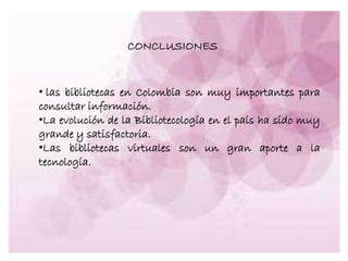 CONCLUSIONES
• las bibliotecas en Colombia son muy importantes para
consultar información.
•La evolución de la Bibliotecología en el país ha sido muy
grande y satisfactoria.
•Las bibliotecas virtuales son un gran aporte a la
tecnología.
 