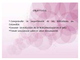 OBJETIVOS
• Comprender la importancia de las bibliotecas en
Colombia.
•Conocer la evolución de la Bibliotecología en el país
•Tomar conciencia sobre el valor documental
 