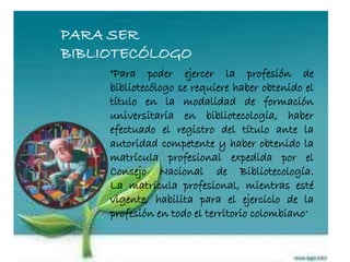 PARA SER
BIBLIOTECÓLOGO
"Para poder ejercer la profesión de
bibliotecólogo se requiere haber obtenido el
título en la modalidad de formación
universitaria en bibliotecología, haber
efectuado el registro del título ante la
autoridad competente y haber obtenido la
matrícula profesional expedida por el
Consejo Nacional de Bibliotecología.
La matrícula profesional, mientras esté
vigente, habilita para el ejercicio de la
profesión en todo el territorio colombiano"
 