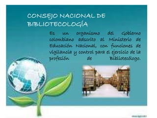 CONSEJO NACIONAL DE
BIBLIOTECOLOGÍA
Es un organismo del Gobierno
colombiano adscrito al Ministerio de
Educación Nacional, con funciones de
vigilancia y control para el ejercicio de la
profesión de Bibliotecólogo.
 