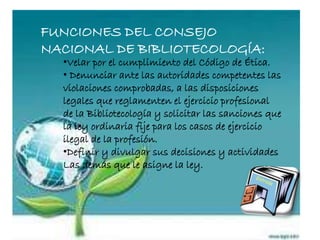 FUNCIONES DEL CONSEJO
NACIONAL DE BIBLIOTECOLOGÍA:
•Velar por el cumplimiento del Código de Ética.
• Denunciar ante las autoridades competentes las
violaciones comprobadas, a las disposiciones
legales que reglamenten el ejercicio profesional
de la Bibliotecología y solicitar las sanciones que
la ley ordinaria fije para los casos de ejercicio
ilegal de la profesión.
•Definir y divulgar sus decisiones y actividades
Las demás que le asigne la ley.
 