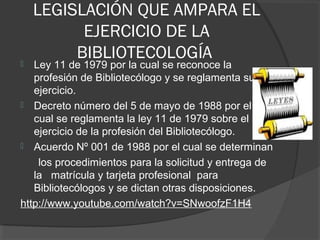 LEGISLACIÓN QUE AMPARA EL
EJERCICIO DE LA
BIBLIOTECOLOGÍA Ley 11 de 1979 por la cual se reconoce la
profesión de Bibliotecólogo y se reglamenta su
ejercicio.
 Decreto número del 5 de mayo de 1988 por el
cual se reglamenta la ley 11 de 1979 sobre el
ejercicio de la profesión del Bibliotecólogo.
 Acuerdo Nº 001 de 1988 por el cual se determinan
los procedimientos para la solicitud y entrega de
la matrícula y tarjeta profesional para
Bibliotecólogos y se dictan otras disposiciones.
http://www.youtube.com/watch?v=SNwoofzF1H4
 