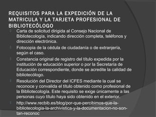 REQUISITOS PARA LA EXPEDICIÓN DE LA
MATRICULA Y LA TARJETA PROFESIONAL DE
BIBLIOTECÓLOGO
 Carta de solicitud dirigida al Consejo Nacional de
Bibliotecología, indicando dirección completa, teléfonos y
dirección electrónica.
 Fotocopia de la cédula de ciudadanía o de extranjería,
según el caso.
 Constancia original de registro del título expedida por la
institución de educación superior o por la Secretaría de
Educación correspondiente, donde se acredite la calidad de
bibliotecólogo.
 Resolución del Director del ICFES mediante la cual se
reconoce y convalida el título obtenido como profesional de
la Bibliotecología. Este requisito se exige únicamente a las
personas cuyo título haya sido obtenido en el exterior.
 http://www.recbib.es/blog/por-que-percibimos-que-la-
bibliotecologia-la-archivistica-y-la-documentacion-no-son-
tan-reconoc
 