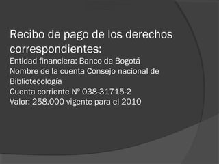 Recibo de pago de los derechos
correspondientes:
Entidad financiera: Banco de Bogotá
Nombre de la cuenta Consejo nacional de
Bibliotecología
Cuenta corriente Nº 038-31715-2
Valor: 258.000 vigente para el 2010
Entidad Financiera: Banco de Bogotá.
Nombre de la Cuenta: Conseio Nacional de Bibliotecología
Cuenta Corriente No. 038-31715-2
Valor: $258.000 (vigente para el 2010)
 