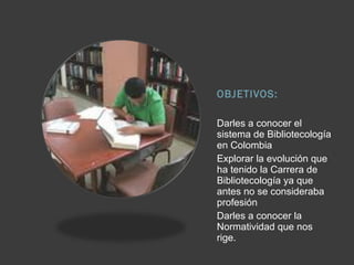 OBJETIVOS:
Darles a conocer el
sistema de Bibliotecología
en Colombia
Explorar la evolución que
ha tenido la Carrera de
Bibliotecología ya que
antes no se consideraba
profesión
Darles a conocer la
Normatividad que nos
rige.
 