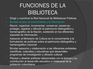 FUNCIONES DE LA
BIBLIOTECA
 Dirigir y coordinar la Red Nacional de Bibliotecas Públicas
 Brindar acceso al conocimiento y la información
 Reunir, organizar, incrementar, conservar, preservar,
proteger, registrar y difundir el patrimonio bibliográfico y
hemerográfico de la Nación, sostenido en los diferentes
soportes de información.
 Asesorar al Ministerio de Cultura en lo concerniente a la
formulación de políticas sobre el patrimonio bibliográfico y
hemerográfico nacional
 Brindar asesoría y colaboración a las diferentes entidades
científicas, culturales y educativas que desarrollen
programas de investigación y difusión cultural
 Planear y diseñar políticas relacionadas con la lectura y su
contribución al desarrollo educativo e intelectual de la
población colombiana
 
