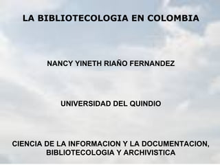 LA BIBLIOTECOLOGIA EN COLOMBIA
NANCY YINETH RIAÑO FERNANDEZ
UNIVERSIDAD DEL QUINDIO
CIENCIA DE LA INFORMACION Y LA DOCUMENTACION,
BIBLIOTECOLOGIA Y ARCHIVISTICA
 