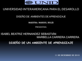 UNIVERSIDAD INTERAMERICANA PARA EL DESAROLLO

         DISEÑO DE AMBIENTES DE APRENDIZAJE

                 MAESTRA: MARISOL BULÁS

                      PRESENTAN:


ISABEL BEATRIZ HERNANDEZ SEBASTIÁN
                      MARBELLA CARRERA CARRERA

    DISEÑO DE UN AMBIENTE DE APRENDIZAJE



                                          11 DE DICIEMBRE DE 2010
 