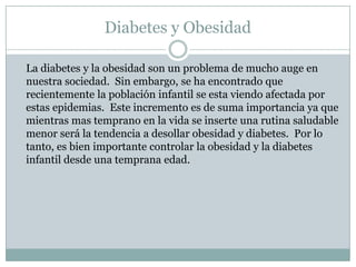 Diabetes y Obesidad	La diabetes y la obesidad son un problema de mucho auge en nuestra sociedad.  Sin embargo, se ha encontrado que recientemente la población infantil se esta viendo afectada por estas epidemias.  Este incremento es de suma importancia ya que mientras mas temprano en la vida se inserte una rutina saludable menor será la tendencia a desollar obesidad y diabetes.  Por lo tanto, es bien importante controlar la obesidad y la diabetes infantil desde una temprana edad.  