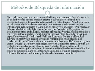Métodos de Búsqueda de Información 	Como el trabajo se centra en la correlación que existe entre la diabetes y la obesidad y como ambas pueden afectar a la población infantil, fue necesario buscar información relacionados a estos temas.  Para lograr esto se utilizaron distintas bases de datos que proveen distintos textos con información relacionadas a los temas de diabetes y obesidad.  Por medio de la bases de datos de la Biblioteca General del Colegio de Mayagüez fue posible encontrar tesis, libros, revistas arbitrarias y artículos relacionados a los temas seleccionados.  También se utilizaron otras bases de datos mas especificas como el Health and Wellness Resource Center y el Medical Library que proveían acceso a revistas y periódicos relacionados a la medicina.  En adición a las bases de datos también se utilizó searchengines como “Google” para encontrar organizaciones dedicadas al tratamiento de diabetes y obesidad como el American Diabetes Organization y el ChildhoodObesityFoundation.  La combinación de todos estos medios fue mas que suficiente para encontrar una variedad de textos con inmensa información sobre la diabetes y la obesidad en nuestra sociedad.