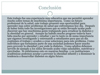 Conclusión	Este trabajo fue una experiencia muy educativa que me permitió aprender mucho sobre temas de muchísima importancia.  Como un futuro profesional de la salud, este trabajo presentó una oportunidad para aprender mas sobre problemas de salud que enfrentamos hoy día.  Después de haber leído todo las investigaciones que se están llevando acabo pude discernir que hay muchísima gente trabajando para erradicar la diabetes y la obesidad en general.  Aunque ha habido mucho progreso todavía hace falta mucho por aprender y estudiar y por lo tanto es de suma importancia que sigamos investigando y entrenando a estudiantes para que un día continúen el trabajo y ayuden a crear soluciones para este problema. Como individuos que formamos parte de una sociedad podemos hacer mucho para prevenir la obesidad y por ende la diabetes.  Como adultos debemos servirle de ejemplo a los niños llevando acabo vidas saludables, nutritivas y ejercitadas.  Si enfatizamos esto en nuestras familias  y en instituciones académicas podemos ayudar a prevenir la obesidad infantil y a disminuir la tendencia a desarrollar diabetes en algún futuro.