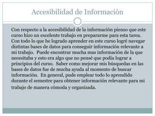 Accesibilidad de Información 	Con respecto a la accesibilidad de la información pienso que este curso hizo un excelente trabajo en prepararme para esta tarea.  Con todo lo que he logrado aprender en este curso logré navegar distintas bases de datos para conseguir información relevante a mi trabajo.  Puede encontrar mucha mas información de la que necesitaba y esto era algo que no pensé que podía lograr a principios del curso.  Saber como mejorar mis búsquedas en las bases de datos fue de mucha ayuda al momento de buscar información.  En general, pude emplear todo lo aprendido durante el semestre para obtener información relevante para mi trabajo de manera cómoda y organizada.   