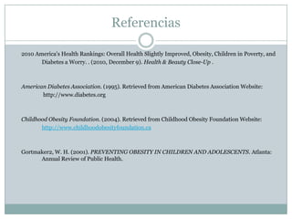 Referencias	2010 America's Health Rankings: Overall Health Slightly Improved, Obesity, Children in Poverty, and 	Diabetes a Worry. . (2010, December 9). Health & Beauty Close-Up . 	American Diabetes Association. (1995). Retrieved from American Diabetes Association Website:http://www.diabetes.org 	Childhood Obesity Foundation. (2004). Retrieved from Childhood Obesity Foundation Website:http://www.childhoodobesityfoundation.ca 	Gortmaker2, W. H. (2001). PREVENTING OBESITY IN CHILDREN AND ADOLESCENTS. Atlanta: 	Annual Review of Public Health. 