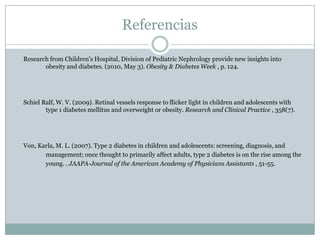 Referencias	Research from Children's Hospital, Division of Pediatric Nephrology provide new insights into 	obesity and diabetes. (2010, May 3). Obesity & Diabetes Week , p. 124. 	Schiel Ralf, W. V. (2009). Retinal vessels response to flicker light in children and adolescents with 	type 1 diabetes mellitus and overweight or obesity. Research and Clinical Practice , 358(7). 	Von, Karla, M. L. (2007). Type 2 diabetes in children and adolescents: screening, diagnosis, and 	management; once thought to primarily affect adults, type 2 diabetes is on the rise among the 	young. . JAAPA-Journal of the American Academy of Physicians Assistants , 51-55.