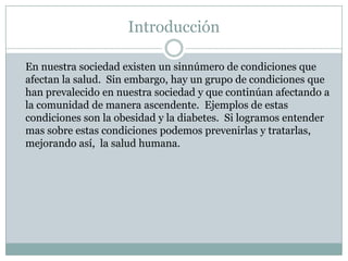 Introducción	En nuestra sociedad existen un sinnúmero de condiciones que afectan la salud.  Sin embargo, hay un grupo de condiciones que han prevalecido en nuestra sociedad y que continúan afectando a la comunidad de manera ascendente.  Ejemplos de estas condiciones son la obesidad y la diabetes.  Si logramos entender mas sobre estas condiciones podemos prevenirlas y tratarlas, mejorando así,  la salud humana.  