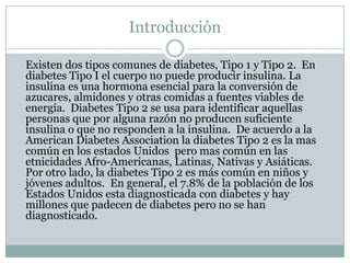Introducción	Existen dos tipos comunes de diabetes, Tipo 1 y Tipo 2.  En diabetes Tipo I el cuerpo no puede producir insulina. La insulina es una hormona esencial para la conversión de azucares, almidones y otras comidas a fuentes viables de energía.  Diabetes Tipo 2 se usa para identificar aquellas personas que por alguna razón no producen suficiente insulina o que no responden a la insulina.  De acuerdo a la American Diabetes Association la diabetes Tipo 2 es la mas común en los estados Unidos  pero mas común en las etnicidades Afro-Americanas, Latinas, Nativas y Asiáticas.  Por otro lado, la diabetes Tipo 2 es más común en niños y jóvenes adultos.  En general, el 7.8% de la población de los Estados Unidos esta diagnosticada con diabetes y hay millones que padecen de diabetes pero no se han diagnosticado. 