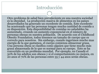 Introducción	Otro problema de salud bien prevaleciente en una nuestra sociedad es la obesidad.  La producción masiva de alimentos en los países desarrollados ha generado un excedente de comida. Este excedente ha ocasionado que las personas tengan mucha cantidad de comida a su disposición. Esta disponibilidad de comidas no saludables ha aumentado, creando un aumento exponencial en el número de personas obesas en nuestra población.  De acuerdo con el ChildhoodObesityFoundation, todos tenemos un tamaño de cuerpo que es correcto para nosotros.  Sin embargo, cuando ingerimos mucho mas energía de la que gastamos, el cuerpo comienza almacenar grasa. Una persona obesa se clasifica como alguien que tiene mucho más grasa almacenada de lo que es normal para su cuerpo.  Esto se ha convertido en un problema mundial.  Por ejemplo, en Canadá el 50% de los adultos son obesos y si el comportamiento no mejora, en 20 anos el 70% de las personas entre 35 y 44 anos serán obesas. 