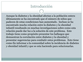 Introducción	Aunque la diabetes y la obesidad afectan a la población entera últimamente se ha encontrado que el número de niños que padecen de estas condiciones han aumentado.  Incluso se ha encontrado mucho relación entre la diabetes y la obesidad infantil resultando en muchas investigaciones sobre como esta relación puede dar luz a la solución de este problema.  Este trabajo tiene como propósito presentar los hallazgos que demuestran la correlación entre diabetes y la obesidad y presentar sugerencias para combatir estos problemas.  Esto tiene como fin informar a la comunidad sobre la incidencia de diabetes y obesidad infantil y que se esta haciendo para solucionarlas.  