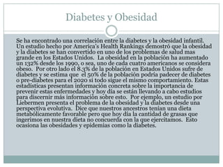 Diabetes y Obesidad	Se ha encontrado una correlación entre la diabetes y la obesidad infantil.  Un estudio hecho por America’s Health Rankings demostró que la obesidad y la diabetes se han convertido en uno de los problemas de salud mas grande en los Estados Unidos.  La obesidad en la población ha aumentado un 132% desde los 1990, o sea, uno de cada cuatro americanos se considera obeso.  Por otro lado el 8.3% de la población en Estados Unidos sufre de diabetes y se estima que  el 50% de la población podría padecer de diabetes o pre-diabetes para el 2020 si todo sigue el mismo comportamiento. Estas estadísticas presentan información concreta sobre la importancia de prevenir estas enfermedades y hoy día se están llevando a cabo estudios para discernir más información sobre esto.  Por ejemplo, un estudio por Liebermen presenta el problema de la obesidad y la diabetes desde una perspectiva evolutiva.  Dice que nuestros ancestros tenían una dieta metabólicamente favorable pero que hoy día la cantidad de grasas que ingerimos en nuestra dieta no concuerda con la que ejercitamos.  Esto ocasiona las obesidades y epidemias como la diabetes. 