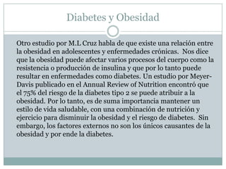Diabetes y Obesidad	Otro estudio por M.L Cruz habla de que existe una relación entre la obesidad en adolescentes y enfermedades crónicas.  Nos dice que la obesidad puede afectar varios procesos del cuerpo como la resistencia o producción de insulina y que por lo tanto puede resultar en enfermedades como diabetes. Un estudio por Meyer-Davis publicado en el Annual Review of Nutrition encontró que el 75% del riesgo de la diabetes tipo 2 se puede atribuir a la obesidad. Por lo tanto, es de suma importancia mantener un estilo de vida saludable, con una combinación de nutrición y ejercicio para disminuir la obesidad y el riesgo de diabetes.  Sin embargo, los factores externos no son los únicos causantes de la obesidad y por ende la diabetes.
