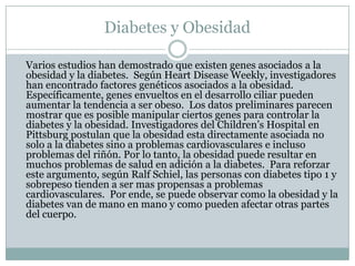 Diabetes y Obesidad	Varios estudios han demostrado que existen genes asociados a la obesidad y la diabetes.  Según Heart DiseaseWeekly, investigadores han encontrado factores genéticos asociados a la obesidad. Específicamente, genes envueltos en el desarrollo ciliar pueden aumentar la tendencia a ser obeso.  Los datos preliminares parecen mostrar que es posible manipular ciertos genes para controlar la diabetes y la obesidad. Investigadores del Children’s Hospital en Pittsburg postulan que la obesidad esta directamente asociada no solo a la diabetes sino a problemas cardiovasculares e incluso problemas del riñón. Por lo tanto, la obesidad puede resultar en muchos problemas de salud en adición a la diabetes.  Para reforzar este argumento, según Ralf Schiel, las personas con diabetes tipo 1 y sobrepeso tienden a ser mas propensas a problemas cardiovasculares.  Por ende, se puede observar como la obesidad y la diabetes van de mano en mano y como pueden afectar otras partes del cuerpo. 