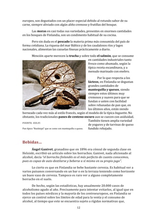 europeo, son degustados con un placer especial debido al rotundo sabor de su
carne, siempre aliviado con algún aliño cremoso y frutillas del bosque.

       Las moras en casi todas sus variedades, presentes en enormes cantidades
en los bosques de Finlandia, son un condimento habitual de su cocina.

      Pero sin duda es el pescado la materia prima más consumida del país de
forma cotidiana. La riqueza del mar Báltico y de los caudalosos ríos y lagos
nacionales, alimentan las cazuelas finesas prácticamente a diario.

       Mención aparte merecen la trucha y sobre todo el salmón, que se consume
                                              en cantidades industriales tanto
                                              fresco como ahumado, según la
                                              típica receta escandinava, y a
                                              menudo marinado con enebro.

                                                                    Por lo que respecta a los
                                                            lácteos, en Finlandia se degustan
                                                            grandes cantidades de
                                                            mantequilla y quesos, siendo
                                                            siempre estos últimos muy
                                                            cremosos y suaves para que se
                                                            fundan o unten con facilidad
                                                            sobre rebanadas de pan que, en
                                                            los últimos años, están siendo
horneado cada vez más al estilo francés, según el modelo de la típica baguette. No
obstante, los tradicionales panes de centeno oscuro aun se cuecen con asiduidad.
                                                            También tienen amplia variedad
FUENTE: ESS.FI
                                                            de yogures y de tarrinas de queso
Pan típico “Ruisleipä” que se come con mantequilla o queso. fundido rebajado.



Bebidas…
       Ángel Ganivet, granadino que en 1896 era cónsul de segunda clase en
Helsinki, escribió un artículo sobre los borrachos. Ganivet, nada aficionado al
alcohol, decía “el borracho finlandés es el más perfecto de cuanto conocemos,
pues es capaz de auto destilarse y beberse a sí mismo en su propio jugo”.

       Lo cierto es que en Finlandia se bebe bastante cerveza. Es habitual ver a
varios paisanos conversando en un bar o en la terraza teniendo como horizonte
un buen vaso de cerveza. Tampoco es raro ver a alguno completamente
borracho en el suelo.

       De hecho, según las estadísticas, hay anualmente 20.000 casos de
alcoholismo agudo al año. Precisamente para intentar evitarlos, al igual que en
todos los países nórdicos y la mayoría de los centroeuropeos, en Finlandia se
ejerce un control sobre los límites de edad para la venta y el consumo de
alcohol, al tiempo que este se encuentra sujeto a rígidas normativas que,
                                             12
 