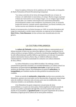 Como lo explica el director de la audioteca de la Yleisradio, la Compañía
de Radio Finlandesa (Finnish Broadcasting Company):

       “Los temas centrales de las letras del tango finlandés son: el amor, la
       tristeza o la infelicidad, la naturaleza y el campo. Muchos tangos expresan
       el deseo de reencuentro con el antiguo hogar, con un antiguo lugar donde
       uno fue feliz. Los cambios estacionales de la naturaleza finlandesa
       frecuentemente usados como metáforas: la primavera corta, la reclusión
       propia del invierno, creando nuevas expectativas. Las lluvias otoñales y las
       noches oscuras son símbolos de esperanzas rotas”.

Desde su incorporación a la Unión Europea en 1995, la versión finlandesa del
tango ha comenzado a recibir mayor atención, en especial en los trabajos de
Olavi Virta y Unto Mononen, los dos artistas más renombrados de este
género.




                       LA CULTURA FINLANDESA
       La cultura de Finlandia combina el legado indígena, representado por el
idioma nacional, el finés con sus raíces fino-úgricas y el sauna, combinado con la
cultura nórdica y europea. Debido a su historia y localización geográfica, Finlandia
ha sido influenciada por pueblos bálticos y germánicos, así como por los pasados
poderes dominantes Suecia y Rusia. Hoy, es visible la influencia cultural
estadounidense y el país ha aumentado los contactos con culturas distantes
de Asia y África.

       La cultura finlandesa es muy difícil de definir. Sin embargo, existen
características generales asociadas a la sociedad finlandesa y su cultura actual. Los
finlandeses son generalmente personas reservadas, al igual que los otros
nórdicos de Noruega y Suecia. A los finlandeses les gusta la naturaleza y la
tranquilidad, pero también muchos de ellos prefieren la animación de las
ciudades.

       Existe un sentido de melancolía y depresión, muchas veces asociado a los
finlandeses, quienes son reservados con los desconocidos. En general, toma tiempo
antes de establecer relaciones más cercanas, pero una vez establecidas, estas
relaciones tienden a ser profundas y duraderas.

       A los finlandeses les gusta compararse con personas de otras
nacionalidades y a su país con otros países. Están orgullosos de haber pasado de
un país muy pobre a principios del siglo XX a uno de los países más ricos del
mundo en la actualidad. La igualdad social es una parte importante de la cultura
finlandesa, al igual que de la cultura de los otros países nórdicos.



                                         14
 