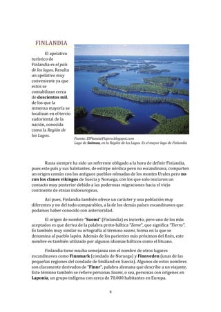 FINLANDIA
        El apelativo
turístico de
Finlandia es el país
de los lagos. Resulta
un apelativo muy
conveniente ya que
estos se
contabilizan cerca
de doscientos mil,
de los que la
inmensa mayoría se
localizan en el tercio
sudoriental de la
nación, conocida
como la Región de
los Lagos.
                         Fuente: ElPlanetaViajero.blogspot.com
                         Lago de Saimaa, en la Región de los Lagos. Es el mayor lago de Finlandia




       Rusia siempre ha sido un referente obligado a la hora de definir Finlandia,
pues este país y sus habitantes, de estirpe nórdica pero no escandinava, comparten
un origen común con los antiguos pueblos nómadas de los montes Urales pero no
con los clanes vikingos de Suecia y Noruega, con los que solo iniciaron un
contacto muy posterior debido a las poderosas migraciones hacia el viejo
continente de etnias indoeuropeas.

       Así pues, Finlandia también ofrece un carácter y una población muy
diferentes y no del todo comparables, a la de los demás países escandinavos que
podamos haber conocido con anterioridad.

      El origen de nombre “Suomi” (Finlandia) es incierto, pero uno de los más
aceptados es que deriva de la palabra proto-báltica “Zeme”, que significa “Tierra”.
Es también muy similar su ortografía al término saami, forma en la que se
denomina al pueblo lapón. Además de los parientes más próximos del finés, este
nombre es también utilizado por algunos idiomas bálticos como el lituano.

       Finlandia tiene mucha semejanza con el nombre de otros lugares
escandinavos como Finnmark (condado de Noruega) y Finnveden (unas de las
pequeñas regiones del condado de Småland en Suecia). Algunos de estos nombres
son claramente derivados de “Finnr”, palabra alemana que describe a un viajante.
Este término también se refiere personas Saami, o sea, personas con orígenes en
Laponia, un grupo indígena con cerca de 70.000 habitantes en Europa.


                                               4
 