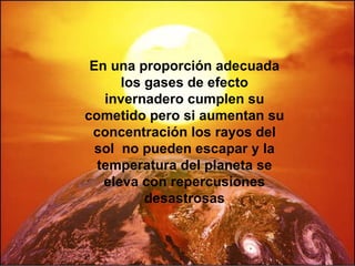 En una proporción adecuada los gases de efecto invernadero cumplen su cometido pero si aumentan su concentración los rayos del sol  no pueden escapar y la temperatura del planeta se eleva con repercusiones desastrosas 