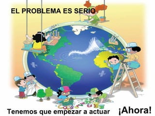 EL PROBLEMA ES SERIO Tenemos que empezar a actuar ¡Ahora! 