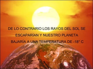 DE LO CONTRARIO LOS RAYOS DEL SOL SE  ESCAPARÍAN Y NUESTRO PLANETA  BAJARÍA A UNA TEMPERATURA DE -18° C 