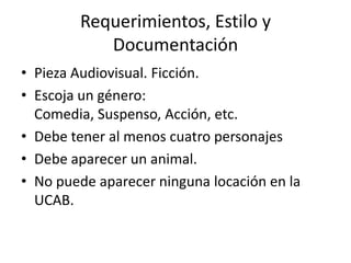 Requerimientos, Estilo y DocumentaciónPieza Audiovisual. Ficción.Escoja un género: Comedia, Suspenso, Acción, etc. Debe tener al menos cuatro personajesDebe aparecer un animal.No puede aparecer ninguna locación en la UCAB. 