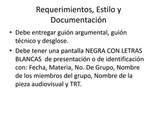 Requerimientos, Estilo y DocumentaciónDebe entregar guión argumental, guión técnico y desglose. Debe tener una pantalla NEGRA CON LETRAS BLANCAS  de presentación o de identificación con: Fecha, Materia, No. De Grupo, Nombre de los miembros del grupo, Nombre de la pieza audiovisual y TRT. 