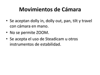 Movimientos de CámaraSe aceptan dolly in, dollyout, pan, tilt y travel con cámara en mano. No se permite ZOOM.Se acepta el uso de Steadicamu otros instrumentos de estabilidad. 