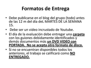 Formatos de EntregaDebe publicarse en el blog del grupo (todo) antes de las 12 m del día deL MARTES DE LA SEMANA 15.    Debe ser un video incrustado de Youtube. El día de la evaluación debe entregar una carpeta con los guiones debidamente identificados y demás documentos más un DVD VIDEO con PORTADA.  No se acepta otro formato de disco.Si no se encuentran disponibles todos los anteriores, el trabajo se calificará como NO ENTREGADO. 