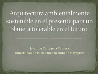 Arquitectura ambientalmente sostenible en el presente para un planeta tolerable en el futuro. Jovannie Cartagena Cabrera Universidad de Puerto Rico Recinto de Mayagüez 