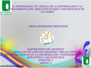 EL PROFESIONAL EN CIENCIA DE LA INFORMACIÓN Y LA DOCUMENTACIÓN, BIBLIOTECOLOGÍA Y ARCHIVÍSTICA EN  COLOMBIA ERIKA RODRIGUEZ BENAVIDES. UNIVERSIDAD DEL QUINDIO. FACULTAD DE CIENCIAS HUMANAS Y BELLAS ARTES. PROGRAMA CIENCIA DE LA INFORMACION Y DOCUMENTACION EN BIBLIOTECA Y ARCHIVISTICA. SEMESTRE 1. GRUPO 3. 29/05/2011 