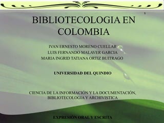 1 BIBLIOTECOLOGIA EN COLOMBIA IVAN ERNESTO MORENO CUELLAR LUIS FERNANDO MALAVER GARCIA MARIA INGRID TATIANA ORTIZ BUITRAGO  UNIVERSIDAD DEL QUINDIO   CIENCIA DE LA INFORMACIÓN Y LA DOCUMENTACIÓN, BIBLIOTECOLOGIA Y ARCHIVISTICA   EXPRESIÓN ORAL Y ESCRITA 
